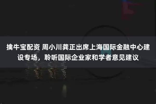 擒牛宝配资 周小川龚正出席上海国际金融中心建设专场，聆听国际企业家和学者意见建议