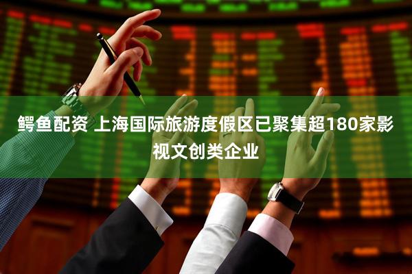 鳄鱼配资 上海国际旅游度假区已聚集超180家影视文创类企业