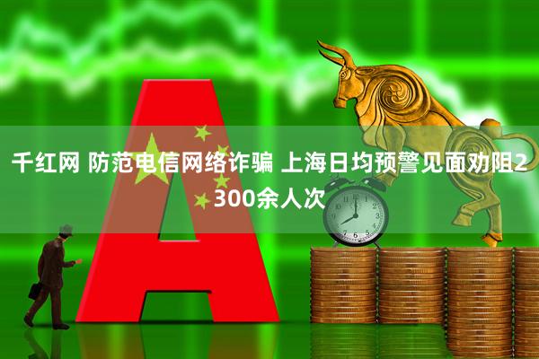 千红网 防范电信网络诈骗 上海日均预警见面劝阻2300余人次