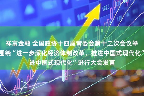 祥富金融 全国政协十四届常委会第十二次会议举行全体会议，围绕“进一步深化经济体制改革，推进中国式现代化”进行大会发言