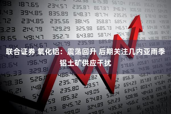 联合证券 氧化铝：震荡回升 后期关注几内亚雨季铝土矿供应干扰