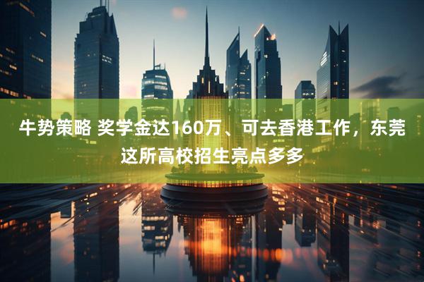 牛势策略 奖学金达160万、可去香港工作，东莞这所高校招生亮点多多