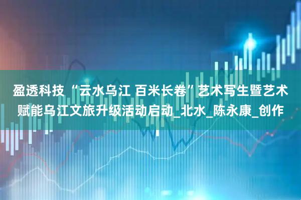 盈透科技 “云水乌江 百米长卷”艺术写生暨艺术赋能乌江文旅升级活动启动_北水_陈永康_创作