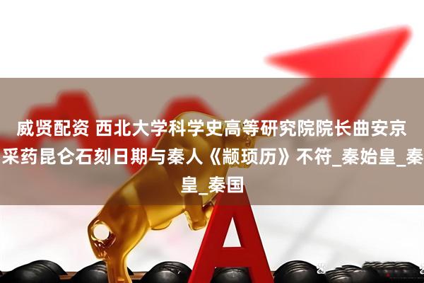 威贤配资 西北大学科学史高等研究院院长曲安京：采药昆仑石刻日期与秦人《颛顼历》不符_秦始皇_秦国