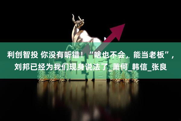 利创智投 你没有听错！“啥也不会，能当老板”，刘邦已经为我们现身说法了_萧何_韩信_张良