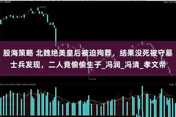 股海策略 北魏绝美皇后被迫殉葬，结果没死被守墓士兵发现，二人竟偷偷生子_冯润_冯清_孝文帝