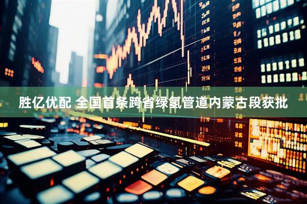 胜亿优配 全国首条跨省绿氢管道内蒙古段获批
