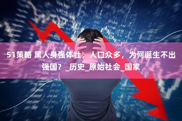 51策略 黑人身强体壮，人口众多，为何诞生不出强国？_历史_原始社会_国家