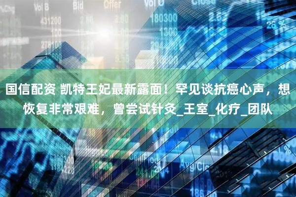 国信配资 凯特王妃最新露面！罕见谈抗癌心声，想恢复非常艰难，曾尝试针灸_王室_化疗_团队