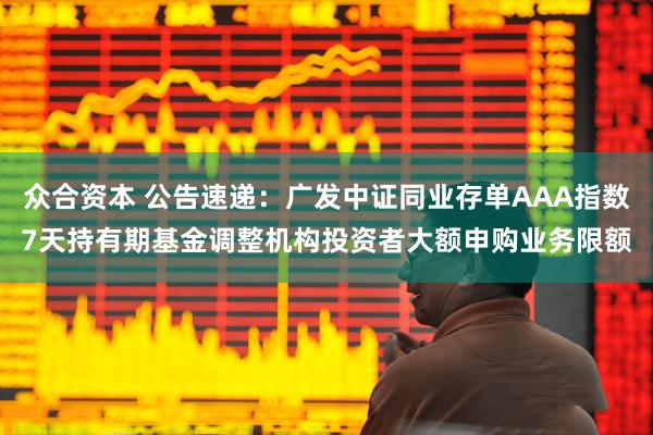 众合资本 公告速递：广发中证同业存单AAA指数7天持有期基金调整机构投资者大额申购业务限额
