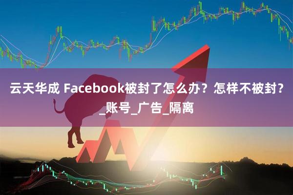 云天华成 Facebook被封了怎么办？怎样不被封？_账号_广告_隔离