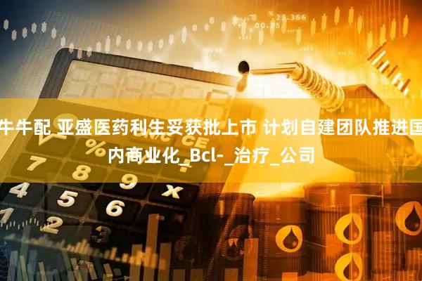 牛牛配 亚盛医药利生妥获批上市 计划自建团队推进国内商业化_Bcl-_治疗_公司