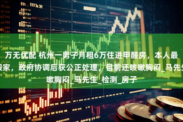 万无优配 杭州一男子月租6万住进甲醛房，本人最新发声：已搬家，政府协调后获公正处理，目前还咳嗽胸闷_马先生_检测_房子