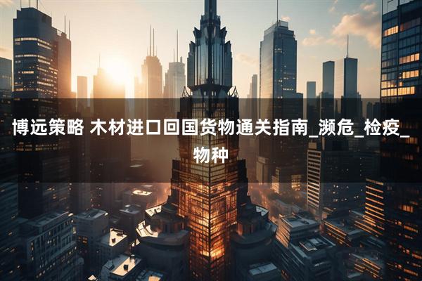 博远策略 木材进口回国货物通关指南_濒危_检疫_物种
