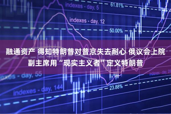 融通资产 得知特朗普对普京失去耐心 俄议会上院副主席用“现实主义者”定义特朗普