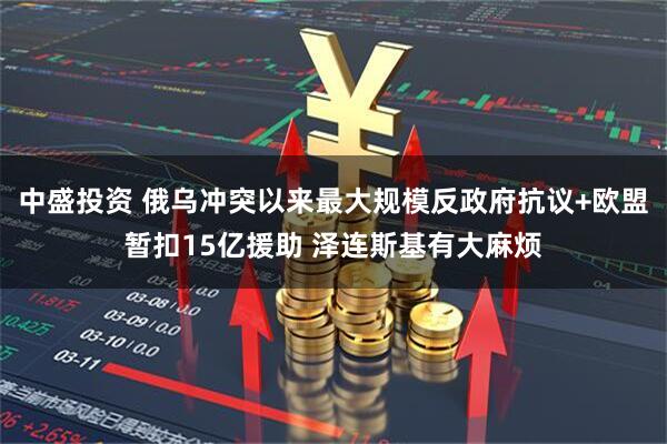 中盛投资 俄乌冲突以来最大规模反政府抗议+欧盟暂扣15亿援助 泽连斯基有大麻烦