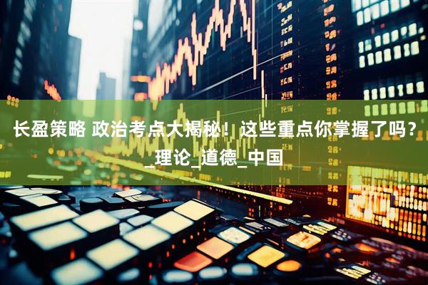 长盈策略 政治考点大揭秘！这些重点你掌握了吗？_理论_道德_中国