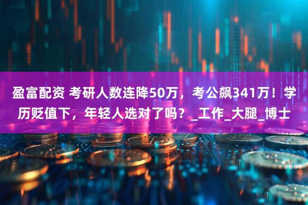 盈富配资 考研人数连降50万，考公飙341万！学历贬值下，年轻人选对了吗？_工作_大腿_博士